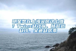 明星想在上海买房这么难？Twins缺社保、杨超越缺钱、吴迪缺房票