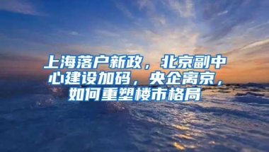 上海落户新政，北京副中心建设加码，央企离京，如何重塑楼市格局