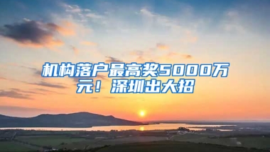 机构落户最高奖5000万元！深圳出大招→