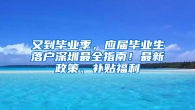 又到毕业季，应届毕业生落户深圳最全指南！最新政策、补贴福利