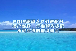 2019深圳人才引进积分落户新政，行业领先资讯不可多得的借读机会