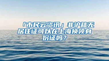 「市民云资讯」非沪籍无居住证可以在上海换领身份证吗？