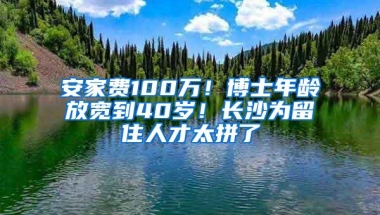 安家费100万！博士年龄放宽到40岁！长沙为留住人才太拼了