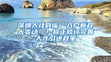 深圳人社辟谣“入户新政大变动”！称正修订完善人才引进政策