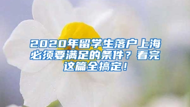 2020年留学生落户上海必须要满足的条件？看完这篇全搞定！