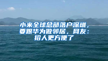 小米全球总部落户深圳，要跟华为做邻居，网友：招人更方便了