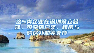 这5类企业在深圳设立总部，可享落户奖、租房与购房补助等支持