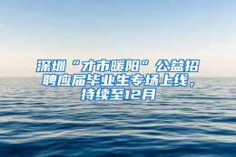 深圳“才市暖阳”公益招聘应届毕业生专场上线，持续至12月