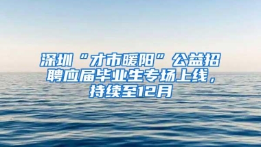 深圳“才市暖阳”公益招聘应届毕业生专场上线，持续至12月