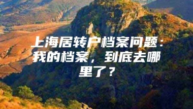 上海居转户档案问题：我的档案，到底去哪里了？