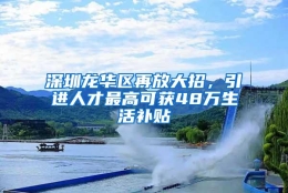 深圳龙华区再放大招，引进人才最高可获48万生活补贴