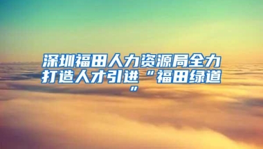 深圳福田人力资源局全力打造人才引进“福田绿道”