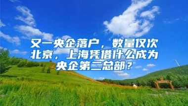 又一央企落户，数量仅次北京，上海凭借什么成为央企第二总部？