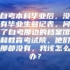 自考本科毕业后，没有毕业生登记表，问了自考那边的档案馆和教育考试院，他们那都没有，我该怎么办？