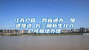 江苏户籍“跨省通办”加速推进 长三角新生儿入户可就地办理