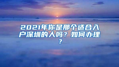 2021年你是那个适合入户深圳的人吗？如何办理？