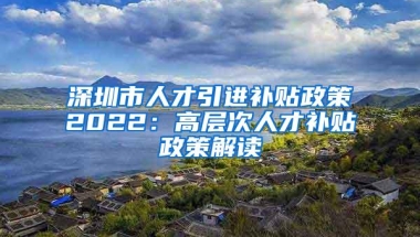 深圳市人才引进补贴政策2022：高层次人才补贴政策解读