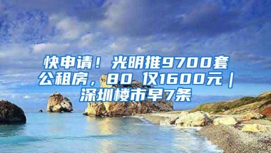 快申请！光明推9700套公租房，80㎡仅1600元｜深圳楼市早7条