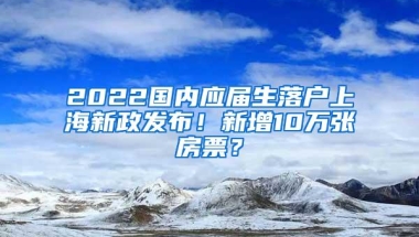 2022国内应届生落户上海新政发布！新增10万张房票？