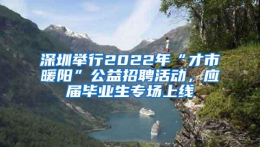 深圳举行2022年“才市暖阳”公益招聘活动，应届毕业生专场上线