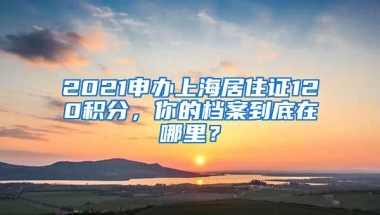 2021申办上海居住证120积分，你的档案到底在哪里？