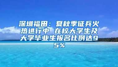 深圳福田：夏秋季征兵火热进行中 在校大学生及大学毕业生报名比例达95%