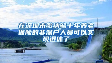 在深圳未缴纳够十年养老保险的非深户人员可以实现退休了