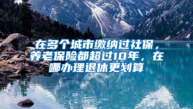 在多个城市缴纳过社保，养老保险都超过10年，在哪办理退休更划算