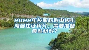 2022年按照职称申报上海居住证积分，需要准备哪些材料？