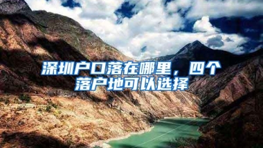 深圳户口落在哪里，四个落户地可以选择