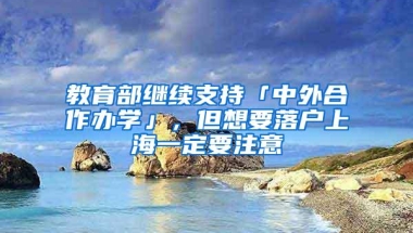 教育部继续支持「中外合作办学」，但想要落户上海一定要注意