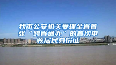 我市公安机关受理全省首张“跨省通办”的首次申领居民身份证