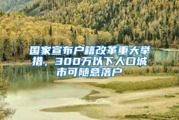 国家宣布户籍改革重大举措，300万以下人口城市可随意落户