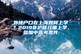 外地户口在上海如何上学？2019非沪籍儿童上学、参加中高考条件