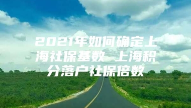 2021年如何确定上海社保基数 上海积分落户社保倍数