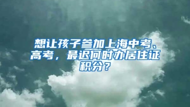 想让孩子参加上海中考、高考，最迟何时办居住证积分？