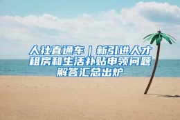 人社直通车｜新引进人才租房和生活补贴申领问题解答汇总出炉