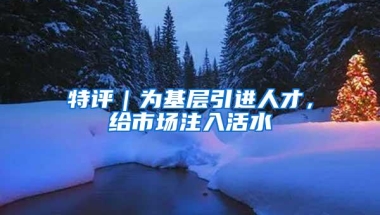 特评｜为基层引进人才，给市场注入活水