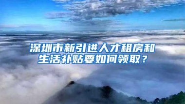 深圳市新引进人才租房和生活补贴要如何领取？