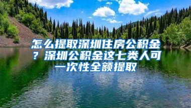 怎么提取深圳住房公积金？深圳公积金这七类人可一次性全额提取