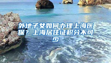 外地子女如何办理上海医保？上海居住证积分不可少