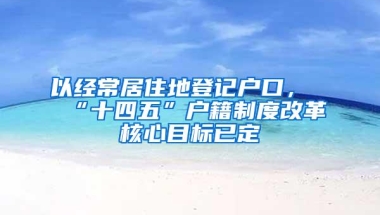 以经常居住地登记户口，“十四五”户籍制度改革核心目标已定