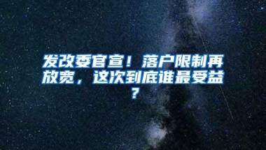 发改委官宣！落户限制再放宽，这次到底谁最受益？