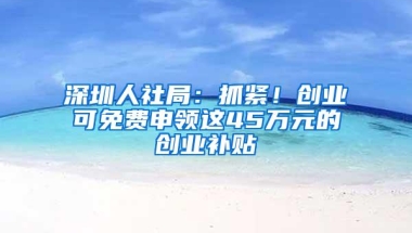 深圳人社局：抓紧！创业可免费申领这45万元的创业补贴