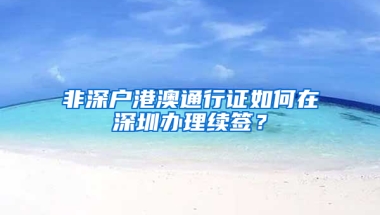 非深户港澳通行证如何在深圳办理续签？