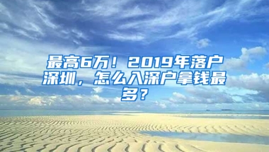 最高6万！2019年落户深圳，怎么入深户拿钱最多？