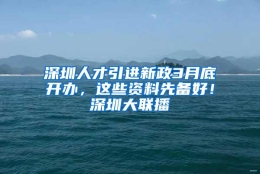 深圳人才引进新政3月底开办，这些资料先备好！深圳大联播