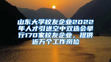 山东大学校友企业2022年人才引进空中双选会举行170家校友企业，提供近万个工作岗位