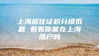 上海居住证积分模拟题 看看你能在上海落户吗