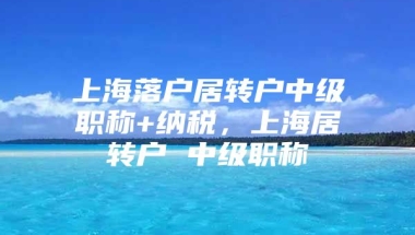 上海落户居转户中级职称+纳税，上海居转户 中级职称